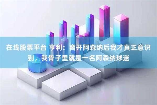 在线股票平台 亨利：离开阿森纳后我才真正意识到，我骨子里就是一名阿森纳球迷