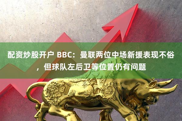 配资炒股开户 BBC：曼联两位中场新援表现不俗，但球队左后卫等位置仍有问题